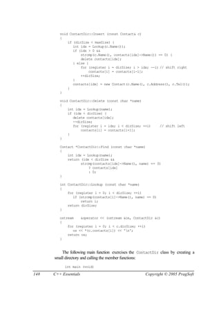 void ContactDir::Insert (const Contact& c)
         {
             if (dirSize < maxSize) {
                int idx = Lookup(c.Name());
                if (idx > 0 &&
                    strcmp(c.Name(), contacts[idx]->Name()) == 0) {
                    delete contacts[idx];
                } else {
                    for (register i = dirSize; i > idx; --i) // shift right
                        contacts[i] = contacts[i-1];
                    ++dirSize;
                }
                contacts[idx] = new Contact(c.Name(), c.Address(), c.Tel());
             }
         }

         void ContactDir::Delete (const char *name)
         {
             int idx = Lookup(name);
             if (idx < dirSize) {
                delete contacts[idx];
                --dirSize;
                for (register i = idx; i < dirSize; ++i)       // shift left
                    contacts[i] = contacts[i+1];
             }
         }

         Contact *ContactDir::Find (const char *name)
         {
             int idx = Lookup(name);
             return (idx < dirSize &&
                    strcmp(contacts[idx]->Name(), name) == 0)
                        ? contacts[idx]
                        : 0;
         }

         int ContactDir::Lookup (const char *name)
         {
             for (register i = 0; i < dirSize; ++i)
                if (strcmp(contacts[i]->Name(), name) == 0)
                    return i;
             return dirSize;
         }

         ostream    &operator << (ostream &os, ContactDir &c)
         {
             for (register i = 0; i < c.dirSize; ++i)
                os << *(c.contacts[i]) << 'n';
             return os;
         }


          The following main function exercises the ContactDir class by creating a
      small directory and calling the member functions:
           int main (void)

148   C++ Essentials                                   Copyright © 2005 PragSoft
 