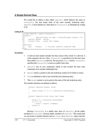 A Simple Derived Class

             We would like to define a class called SmartDir which behaves the same as
             ContactDir, but also keeps track of the most recently looked-up entry.
             SmartDir is best defined as a derivation of ContactDir, as illustrated by Listing
             8.30.

Listing 8.30
          1 class SmartDir : public ContactDir {
          2 public:
          3              SmartDir(const int max) : ContactDir(max) {recent = 0;}
          4     Contact* Recent (void);
          5     Contact* Find    (const char *name);

        6     private:
        7         char        *recent;      // the most recently looked-up name
        8     };

Annotation
             1   A derived class header includes the base classes from which it is derived. A
                 colon separates the two. Here, ContactDir is specified to be the base class
                 from which SmartDir is derived. The keyword public before ContactDir
                 specifies that ContactDir is used as a public base class.
             3   SmartDir has its own constructor which in turn invokes the base class
                 constructor in its member initialization list.
             4   Recent returns a pointer to the last looked-up contact (or 0 if there is none).

             5   Find is redefined so that it can record the last looked-up entry.

             7   This recent pointer is set to point to the name of the last looked-up entry.
             The member functions are defined as follows:
                  Contact* SmartDir::Recent (void)
                  {
                      return recent == 0 ? 0 : ContactDir::Find(recent);
                  }

                  Contact* SmartDir::Find (const char *name)
                  {
                      Contact *c = ContactDir::Find(name);
                      if (c != 0)
                          recent = (char*) c->Name();
                      return c;
                  }

                 Because ContactDir is a public base class of SmartDir, all the public
             members of ContactDir become public members of SmartDir. This means that
             we can invoke a member function such as Insert on a SmartDir object and this
150          C++ Essentials                                         Copyright © 2005 PragSoft
 