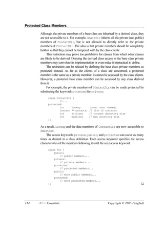 Protected Class Members

        Although the private members of a base class are inherited by a derived class, they
        are not accessible to it. For example, SmartDir inherits all the private (and public)
        members of ContactDir, but is not allowed to directly refer to the private
        members of ContactDir. The idea is that private members should be completely
        hidden so that they cannot be tampered with by the class clients.
             This restriction may prove too prohibitive for classes from which other classes
        are likely to be derived. Denying the derived class access to the base class private
        members may convolute its implementation or even make it impractical to define.
             The restriction can be relaxed by defining the base class private members as
        protected instead. As far as the clients of a class are concerned, a protected
        member is the same as a private member: it cannot be accessed by the class clients.
        However, a protected base class member can be accessed by any class derived
        from it.
             For example, the private members of ContactDir can be made protected by
        substituting the keyword protected for private:
              class ContactDir {
                      //...
              protected:
                      int     Lookup           (const char *name);
                      Contact **contacts;      // list of contacts
                      int     dirSize;         // current directory size
                      int     maxSize;         // max directory size
              };

        As a result, Lookup and the data members of ContactDir are now accessible to
        SmartDir.
            The access keywords private, public, and protected can occur as many
        times as desired in a class definition. Each access keyword specifies the access
        characteristics of the members following it until the next access keyword:
              class Foo {
                  public:
                      // public members...
                  private:
                      // private members...
                  protected:
                      // protected members...
                  public:
                      // more public members...
                  protected:
                      // more protected members...
              };                                                                          ¨




154     C++ Essentials                                         Copyright © 2005 PragSoft
 