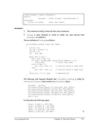 1     class SortedDir : public ContactDir {
        2     public:
        3                     SortedDir   (const int max) : ContactDir(max) {}
        4     protected:
        5         virtual int Lookup      (const char *name);
        6     };

Annotation
             3       The constructor simply invokes the base class constructor.
             5       Lookup is again declared as virtual to enable any class derived from
                     SortedDir to redefine it.
             The new definition of Lookup is as follows:
                 int SortedDir::Lookup (const char *name)
                 {
                     int bot = 0;
                     int top = dirSize - 1;
                     int pos = 0;
                     int    mid, cmp;

                        while (bot <= top) {
                           mid = (bot + top) / 2;
                           if ((cmp = strcmp(name, contacts[mid]->Name())) == 0)
                               return mid;             // return item index
                           else if (cmp < 0)
                               pos = top = mid - 1;    // restrict search to lower half
                           else
                               pos = bot = mid + 1;    // restrict search to upper half
                        }
                        return pos < 0 ? 0 : pos;      // expected slot
                 }

             The following code fragment illustrates that SortedDir::Lookup is called by
             ContactDir::Insert when invoked via a SortedDir object:

                      SortedDir    dir(10);
                      dir.Insert(Contact("Mary", "11 South Rd", "282 1324"));
                      dir.Insert(Contact("Peter", "9 Port Rd", "678 9862"));
                      dir.Insert(Contact("Jane", "321 Yara Ln", "982 6252"));
                      dir.Insert(Contact("Jack", "42 Wayne St", "663 2989"));
                      dir.Insert(Contact("Fred", "2 High St", "458 2324"));
                      cout << dir;

             It will produce the following output:
                      (Fred , 2 High St , 458 2324)
                      (Jack , 42 Wayne St , 663 2989)
                      (Jane , 321 Yara Ln , 982 6252)
                      (Mary , 11 South Rd , 282 1324)
                      (Peter , 9 Port Rd , 678 9862)                                      ¨



www.pragsoft.com                                          Chapter 8: Derived Classes   157
 