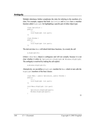 Ambiguity

        Multiple inheritance further complicates the rules for referring to the members of a
        class. For example, suppose that both OptionList and Window have a member
        function called Highlight for highlighting a specific part of either object type:
              class OptionList {
              public:
                  //...
                  void Highlight (int part);
              };

              class Window {
              public:
                  //...
                  void Highlight (int part);
              };

        The derived class Menu will inherit both these functions. As a result, the call
              m.Highlight(0);

        (where m is a Menu object) is ambiguous and will not compile, because it is not
        clear whether it refers to OptionList::Highlight or Window::Highlight.
        The ambiguity is resolved by making the call explicit:
              m.Window::Highlight(0);

        Alternatively, we can define a Highlight member for Menu which in turn calls the
        Highlight members of the base classes:

              class Menu : public OptionList, public Window {
              public:
                  //...
                  void Highlight (int part);
              };

              void Menu::Highlight (int part)
              {
                  OptionList::Highlight(part);
                  Window::Highlight(part);
              }
                                                                                          ¨




160     C++ Essentials                                           Copyright © 2005 PragSoft
 