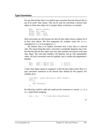 Type Conversion

          For any derived class there is an implicit type conversion from the derived class to
          any of its public base classes. This can be used for converting a derived class
          object to a base class object, be it a proper object, a reference, or a pointer:
                Menu     menu(n, bounds);
                Window   win = menu;
                Window   &wRef = menu;
                Window   *wPtr = &menu;

          Such conversions are safe because the derived class object always contains all of
          its base class objects. The first assignment, for example, causes the Window
          component of menu to be assigned to win.
               By contrast, there is no implicit conversion from a base class to a derived
          class. The reason being that such a conversion is potentially dangerous due to the
          fact that the derived class object may have data members not present in the base
          class object. The extra data members will therefore end up with unpredictable
          values. All such conversions must be explicitly cast to confirm the programmer’s
          intention:
                Menu     &mRef = (Menu&) win;              // caution!
                Menu     *mPtr = (Menu*) &win;             // caution!

          A base class object cannot be assigned to a derived class object unless there is a
          type conversion constructor in the derived class defined for this purpose. For
          example, given
                class Menu : public OptionList, public Window {
                public:
                    //...
                    Menu (Window&);
                };

          the following would be valid and would use the constructor to convert win to a
          Menu object before assigning:

                menu = win;        // invokes Menu::Menu(Window&)

                                                                                           ¨




www.pragsoft.com                                    Chapter 8: Derived Classes           161
 