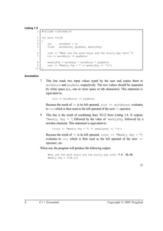 Listing 1.5
          1    #include <iostream.h>

         2     int main (void)
         3     {
         4         int     workDays = 5;
         5         float   workHours, payRate, weeklyPay;

         6          cout << "What are the work hours and the hourly pay rate? ";
         7          cin >> workHours >> payRate;

         8          weeklyPay = workDays * workHours * payRate;
         9          cout << "Weekly Pay = " << weeklyPay << 'n';
        10     }

Annotation
              7    This line reads two input values typed by the user and copies them to
                   workHours and payRate, respectively. The two values should be separated
                   by white space (i.e., one or more space or tab characters). This statement is
                   equivalent to:
                       (cin >> workHours) >> payRate;

                   Because the result of >> is its left operand, (cin >> workHours) evaluates
                   to cin which is then used as the left operand of the next >> operator.
              9    This line is the result of combining lines 10-12 from Listing 1.4. It outputs
                   "Weekly Pay = " followed by the value of weeklyPay, followed by a
                                         ,
                   newline character. This statement is equivalent to:
                       ((cout << "Weekly Pay = ") << weeklyPay) << 'n';

                   Because the result of << is its left operand, (cout << "Weekly Pay = ")
                   evaluates to cout which is then used as the left operand of the next <<
                   operator, etc.
              When run, the program will produce the following output:
                    What are the work hours and the hourly pay rate? 7.5          33.55
                    Weekly Pay = 1258.125

                                                                                             ¨




8             C++ Essentials                                       Copyright © 2005 PragSoft
 