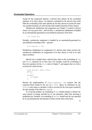 Overloaded Operators

          Except for the assignment operator, a derived class inherits all the overloaded
          operators of its base classes. An operator overloaded by the derived class itself
          hides the overloading of the same operator by the base classes (in exactly the same
          way member functions of a derived class hide member functions of base classes).
               Memberwise initialization and assignment (see Chapter 7) extend to derived
          classes. For any given class Y derived from X, memberwise initialization is handled
          by an automatically-generated (or user-defined) constructor of the form:
                Y::Y (const Y&);

          Similarly, memberwise assignment is handled by an automatically-generated (or
          user-defined) overloading of the = operator:
                Y& Y::operator = (Y&)

          Memberwise initialization (or assignment) of a derived class object involves the
          memberwise initialization (or assignment) of its base classes as well as its class
          object members.

               Special care is needed when a derived class relies on the overloading of new
          and delete operators for its base class. For example, recall the overloading of
          these two operators for the Point class in Chapter 7, and suppose that we wish to
          use them for a derived class:
                class Point3D : public Point {
                public:
                    //...
                private:
                    int depth;
                };

          Because the implementation of Point::operator new assumes that the
          requested block should be the size of a Point object, its inheritance by the
          Point3D class leads to a problem: it fails to account for the extra space needed by
          the data member of the latter (i.e., depth).
               To avoid this problem, an overloading of new should attempt to allocate the
          exact amount of storage specified by its size parameter, rather than assuming a
          predefined size. Similarly, an overloading of delete should note the size specified
          by its second parameter and attempt to release exactly those many bytes.
                                                                                          ¨




www.pragsoft.com                                    Chapter 8: Derived Classes          167
 