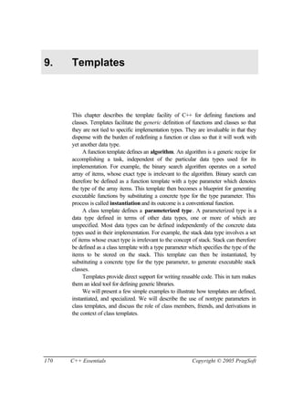 9.    Templates



      This chapter describes the template facility of C++ for defining functions and
      classes. Templates facilitate the generic definition of functions and classes so that
      they are not tied to specific implementation types. They are invaluable in that they
      dispense with the burden of redefining a function or class so that it will work with
      yet another data type.
           A function template defines an algorithm. An algorithm is a generic recipe for
      accomplishing a task, independent of the particular data types used for its
      implementation. For example, the binary search algorithm operates on a sorted
      array of items, whose exact type is irrelevant to the algorithm. Binary search can
      therefore be defined as a function template with a type parameter which denotes
      the type of the array items. This template then becomes a blueprint for generating
      executable functions by substituting a concrete type for the type parameter. This
      process is called instantiation and its outcome is a conventional function.
           A class template defines a parameterized type. A parameterized type is a
      data type defined in terms of other data types, one or more of which are
      unspecified. Most data types can be defined independently of the concrete data
      types used in their implementation. For example, the stack data type involves a set
      of items whose exact type is irrelevant to the concept of stack. Stack can therefore
      be defined as a class template with a type parameter which specifies the type of the
      items to be stored on the stack. This template can then be instantiated, by
      substituting a concrete type for the type parameter, to generate executable stack
      classes.
           Templates provide direct support for writing reusable code. This in turn makes
      them an ideal tool for defining generic libraries.
           We will present a few simple examples to illustrate how templates are defined,
      instantiated, and specialized. We will describe the use of nontype parameters in
      class templates, and discuss the role of class members, friends, and derivations in
      the context of class templates.




170   C++ Essentials                                         Copyright © 2005 PragSoft
 