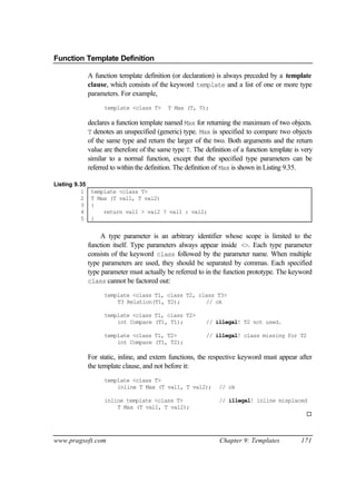 Function Template Definition

               A function template definition (or declaration) is always preceded by a template
               clause, which consists of the keyword template and a list of one or more type
               parameters. For example,
                     template <class T>      T Max (T, T);

               declares a function template named Max for returning the maximum of two objects.
               T denotes an unspecified (generic) type. Max is specified to compare two objects
               of the same type and return the larger of the two. Both arguments and the return
               value are therefore of the same type T. The definition of a function template is very
               similar to a normal function, except that the specified type parameters can be
               referred to within the definition. The definition of Max is shown in Listing 9.35.

Listing 9.35
          1     template <class T>
          2     T Max (T val1, T val2)
          3     {
          4         return val1 > val2 ? val1 : val2;
          5     }


                    A type parameter is an arbitrary identifier whose scope is limited to the
               function itself. Type parameters always appear inside <>. Each type parameter
               consists of the keyword class followed by the parameter name. When multiple
               type parameters are used, they should be separated by commas. Each specified
               type parameter must actually be referred to in the function prototype. The keyword
               class cannot be factored out:

                     template <class T1, class T2, class T3>
                         T3 Relation(T1, T2);        // ok

                     template <class T1, class T2>
                         int Compare (T1, T1);             // illegal! T2 not used.

                     template <class T1, T2>               // illegal! class missing for T2
                         int Compare (T1, T2);

               For static, inline, and extern functions, the respective keyword must appear after
               the template clause, and not before it:
                     template <class T>
                         inline T Max (T val1, T val2);         // ok

                     inline template <class T>                  // illegal! inline misplaced
                         T Max (T val1, T val2);
                                                                                                 ¨



www.pragsoft.com                                                Chapter 9: Templates           171
 