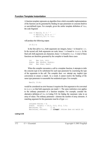 Function Template Instantiation

               A function template represents an algorithm from which executable implementations
               of the function can be generated by binding its type parameters to concrete (built-in
               or user-defined) types. For example, given the earlier template definition of Max,
               the code fragment
                     cout << Max(19, 5) << ' '
                          << Max(10.5, 20.3) << ' '
                          << Max('a','b') << 'n';

               will produce the following output:
                     19 20.3 b

                    In the first call to Max, both arguments are integers, hence T is bound to int.
               In the second call, both arguments are reals, hence T is bound to double. In the
               final call, both arguments are characters, hence T is bound to char. A total of three
               functions are therefore generated by the compiler to handle these cases:
                     int        Max (int, int);
                     double     Max (double, double);
                     char       Max (char, char);

                    When the compiler encounters a call to a template function, it attempts to infer
               the concrete type to be substituted for each type parameter by examining the type
               of the arguments in the call. The compiler does not attempt any implicit type
               conversions to ensure a match. As a result, it cannot resolve the binding of the
               same type parameter to reasonable but unidentical types. For example:
                     Max(10, 12.6);

               would be considered an error because it requires the first argument to be converted
               to double so that both arguments can match T. The same restriction even applies
               to the ordinary parameters of a function template. For example, consider the
               alternative definition of Max in Listing 9.36 for finding the maximum value in an
               array of values. The ordinary parameter n denotes the number of array elements. A
               matching argument for this parameter must be of type int:

                     unsigned nValues = 4;
                     double   values[] = {10.3, 19.5, 20.6, 3.5};
                     Max(values, 4);         // ok
                     Max(values, nValues);   // illegal! nValues does not match int

Listing 9.36




172            C++ Essentials                                         Copyright © 2005 PragSoft
 