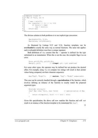 1    template <class T>
        2    T Max (T *vals, int n)
        3    {
        4        T max = vals[0];
        5        for (register i = 1; i < n; ++i)
        6            if (vals[i] > max)
        7                max = vals[i];
        8        return max;
        9    }


            The obvious solution to both problems is to use explicit type conversion:
                  Max(double(10), 12.6);
                  Max(values, int(nValues));

                 As illustrated by Listings 9.35 and 9.36, function templates can be
            overloaded in exactly the same way as normal functions. The same rule applies:
            each overloaded definition must have a unique signature.
                 Both definitions of Max assume that the > operator is defined for the type
            substituted in an instantiation. When this is not the case, the compiler flags it as an
            error:
                  Point pt1(10,20), pt2(20,30);
                  Max(pt1, pt2);          // illegal: pt1 > pt2 undefined

            For some other types, the operator may be defined but not produce the desired
            effect. For example, using Max to compare two strings will result in their pointer
            values being compared, not their character sequences:
                  Max("Day", "Night");          // caution: "Day" > "Night" undesirable

            This case can be correctly handled through a specialization of the function, which
            involves defining an instance of the function to exactly match the proposed
            argument types:
                  #include <string.h>
                  char* Max (char *str1, char *str2)      // specialization of Max
                  {
                      return strcmp(str1, str2) > 0 ? str1 : str2;
                  }

            Given this specialization, the above call now matches this function and will not
            result in an instance of the function template to be instantiated for char*.
                                                                                                ¨




www.pragsoft.com                                              Chapter 9: Templates            173
 