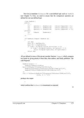 Now let us instantiate BinSearch for a user-defined type such as RawBook
          (see Chapter 7). First, we need to ensure that the comparison operators are
          defined for our user-defined type:
                class RawBook {
                public:
                    //...
                    int     operator <        (RawBook &b)       {return Compare(b) < 0;}
                    int     operator >        (RawBook &b)       {return Compare(b) > 0;}
                    int     operator ==       (RawBook &b)       {return Compare(b) == 0;}
                private:
                    int     Compare           (RawBook&);
                    //...
                };

                int RawBook::Compare (RawBook &b)
                {
                    int cmp;
                    Book *b1 = RawToBook();
                    Book *b2 = b.RawToBook();
                    if ((cmp = strcmp(b1->title, b2->title)) == 0)
                        if ((cmp = strcmp(b1->author, b2->author)) == 0)
                            return strcmp(b1->publisher, b2->publisher);
                    return cmp;
                }

          All are defined in terms of the private member function Compare which compares
          two books by giving priority to their titles, then authors, and finally publishers. The
          code fragment
             RawBook books[] = {
                RawBook("%APeters0%TBlue
             Earth0%PPhedra0%CSydney0%Y19810n"),
                RawBook("%TPregnancy0%AJackson0%Y19870%PMiles0n"),
                RawBook("%TZoro0%ASmiths0%Y19880%PMiles0n")
             };
             cout << BinSearch(RawBook("%TPregnancy0%AJackson0%PMiles0n"),
                                books, 3) << 'n';

          produces the output
                1

          which confirms that BinSearch is instantiated as expected.
                                                                                              ¨




www.pragsoft.com                                             Chapter 9: Templates           175
 