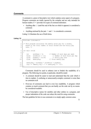 Comments

              A comment is a piece of descriptive text which explains some aspect of a program.
              Program comments are totally ignored by the compiler and are only intended for
              human readers. C++ provides two types of comment delimiters:
               •   Anything after // (until the end of the line on which it appears) is considered a
                   comment.
               •   Anything enclosed by the pair /* and */ is considered a comment.
              Listing 1.6 illustrates the use of both forms.

Listing 1.6
          1    #include <iostream.h>

         2     /* This program calculates the weekly gross pay for a worker,
         3        based on the total number of hours worked and the hourly pay
         4        rate. */

         5     int main (void)
         6     {
         7         int     workDays = 5;               // Number of work days per week
         8         float   workHours = 7.5;                // Number of work hours per day
         9         float   payRate = 33.50;                // Hourly pay rate
        10         float   weeklyPay;                  // Gross weekly pay

        11          weeklyPay = workDays * workHours * payRate;
        12          cout << "Weekly Pay = " << weeklyPay << 'n';
        13     }


                  Comments should be used to enhance (not to hinder) the readability of a
              program. The following two points, in particular, should be noted:
               •   A comment should be easier to read and understand than the code which it
                   tries to explain. A confusing or unnecessarily-complex comment is worse than
                   no comment at all.
               •   Over-use of comments can lead to even less readability. A program which
                   contains so much comment that you can hardly see the code can by no means
                   be considered readable.
               •   Use of descriptive names for v  ariables and other entities in a program, and
                   proper indentation of the code can reduce the need for using comments.
              The best guideline for how to use comments is to simply apply common sense.
                                                                                                 ¨




www.pragsoft.com                                               Chapter 1: Preliminaries           9
 