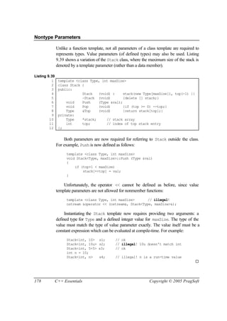 Nontype Parameters

               Unlike a function template, not all parameters of a class template are required to
               represents types. Value parameters (of defined types) may also be used. Listing
               9.39 shows a variation of the Stack class, where the maximum size of the stack is
               denoted by a template parameter (rather than a data member).

Listing 9.39
          1     template <class Type, int maxSize>
          2     class Stack {
          3     public:
          4                 Stack   (void) :     stack(new Type[maxSize]), top(-1) {}
          5                 ~Stack (void)        {delete [] stack;}
          6         void    Push    (Type &val);
          7         void    Pop     (void)       {if (top >= 0) --top;}
          8         Type    &Top    (void)       {return stack[top];}
          9     private:
         10         Type    *stack;     // stack array
         11         int     top;        // index of top stack entry
         12     };


                   Both parameters are now required for referring to Stack outside the class.
               For example, Push is now defined as follows:
                     template <class Type, int maxSize>
                     void Stack<Type, maxSize>::Push (Type &val)
                     {
                         if (top+1 < maxSize)
                             stack[++top] = val;
                     }

                   Unfortunately, the operator << cannot be defined as before, since value
               template parameters are not allowed for nonmember functions:
                     template <class Type, int maxSize>       // illegal!
                     ostream &operator << (ostream&, Stack<Type, maxSize>&);

                    Instantiating the Stack template now requires providing two arguments: a
               defined type for Type and a defined integer value for maxSize. The type of the
               value must match the type of value parameter exactly. The value itself must be a
               constant expression which can be evaluated at compile-time. For example:
                     Stack<int, 10>    s1;       // ok
                     Stack<int, 10u>   s2;       // illegal! 10u doesn't match int
                     Stack<int, 5+5>   s3;       // ok
                     int n = 10;
                     Stack<int, n>     s4;       // illegal! n is a run-time value
                                                                                              ¨




178            C++ Essentials                                       Copyright © 2005 PragSoft
 