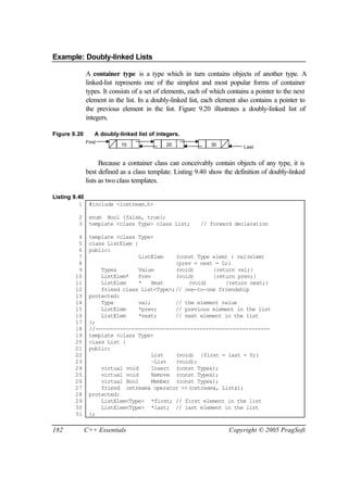 Example: Doubly-linked Lists

              A container type is a type which in turn contains objects of another type. A
              linked-list represents one of the simplest and most popular forms of container
              types. It consists of a set of elements, each of which contains a pointer to the next
              element in the list. In a doubly-linked list, each element also contains a pointer to
              the previous element in the list. Figure 9.20 illustrates a doubly-linked list of
              integers.

Figure 9.20       A doubly-linked list of integers.
              First
                            10               20               30          Last


                    Because a container class can conceivably contain objects of any type, it is
              best defined as a class template. Listing 9.40 show the definition of doubly-linked
              lists as two class templates.

Listing 9.40
          1 #include <iostream.h>

         2     enum Bool {false, true};
         3     template <class Type> class List;          // forward declaration

         4     template <class Type>
         5     class ListElem {
         6     public:
         7                      ListElem   (const Type elem) : val(elem)
         8                                 {prev = next = 0;}
         9         Type&       Value       (void)       {return val;}
        10         ListElem*   Prev        (void)       {return prev;}
        11         ListElem    *    Next       (void)       {return next;}
        12         friend class List<Type>;// one-to-one friendship
        13     protected:
        14         Type        val;        // the element value
        15         ListElem    *prev;      // previous element in the list
        16         ListElem    *next;      // next element in the list
        17     };
        18     //---------------------------------------------------------
        19     template <class Type>
        20     class List {
        21     public:
        22                          List   (void) {first = last = 0;}
        23                          ~List  (void);
        24         virtual void     Insert (const Type&);
        25         virtual void     Remove (const Type&);
        26         virtual Bool     Member (const Type&);
        27         friend ostream& operator <<(ostream&, List&);
        28     protected:
        29         ListElem<Type> *first; // first element in the list
        30         ListElem<Type> *last; // last element in the list
        31     };

182           C++ Essentials                                         Copyright © 2005 PragSoft
 