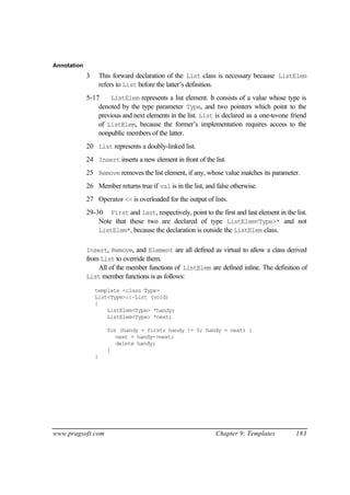 Annotation
             3       This forward declaration of the List class is necessary because ListElem
                     refers to List before the latter’s definition.
             5-17     ListElem represents a list element. It consists of a value whose type is
                 denoted by the type parameter Type, and two pointers which point to the
                 previous and next elements in the list. List is declared as a one-to-one friend
                 of ListElem, because the former’s implementation requires access to the
                 nonpublic members of the latter.
             20 List represents a doubly-linked list.
             24 Insert inserts a new element in front of the list.
             25 Remove removes the list element, if any, whose value matches its parameter.
             26 Member returns true if val is in the list, and false otherwise.
             27 Operator << is overloaded for the output of lists.
             29-30 First and last, respectively, point to the first and last element in the list.
                 Note that these two are declared of type ListElem<Type>* and not
                 ListElem*, because the declaration is outside the ListElem class.


             Insert, Remove, and Element are all defined as virtual to allow a class derived
             from List to override them.
                 All of the member functions of ListElem are defined inline. The definition of
             List member functions is as follows:

                 template <class Type>
                 List<Type>::~List (void)
                 {
                     ListElem<Type> *handy;
                     ListElem<Type> *next;

                       for (handy = first; handy != 0; handy = next) {
                          next = handy->next;
                          delete handy;
                       }
                 }




www.pragsoft.com                                               Chapter 9: Templates         183
 