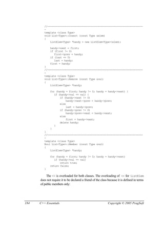 //------------------------------------------------------------------
         -
         template <class Type>
         void List<Type>::Insert (const Type &elem)
         {
             ListElem<Type> *handy = new ListElem<Type>(elem);

              handy->next = first;
              if (first != 0)
                 first->prev = handy;
              if (last == 0)
                 last = handy;
              first = handy;
         }
         //------------------------------------------------------------------
         -
         template <class Type>
         void List<Type>::Remove (const Type &val)
         {
             ListElem<Type> *handy;

              for (handy = first; handy != 0; handy = handy->next) {
                 if (handy->val == val) {
                     if (handy->next != 0)
                         handy->next->prev = handy->prev;
                     else
                         last = handy->prev;
                     if (handy->prev != 0)
                         handy->prev->next = handy->next;
                     else
                         first = handy->next;
                     delete handy;
                 }
              }
         }
         //------------------------------------------------------------------
         -
         template <class Type>
         Bool List<Type>::Member (const Type &val)
         {
             ListElem<Type> *handy;

              for (handy = first; handy != 0; handy = handy->next)
                 if (handy->val == val)
                     return true;
              return false;
         }

           The << is overloaded for both classes. The overloading of << for ListElem
      does not require it to be declared a friend of the class because it is defined in terms
      of public members only:




184   C++ Essentials                                          Copyright © 2005 PragSoft
 