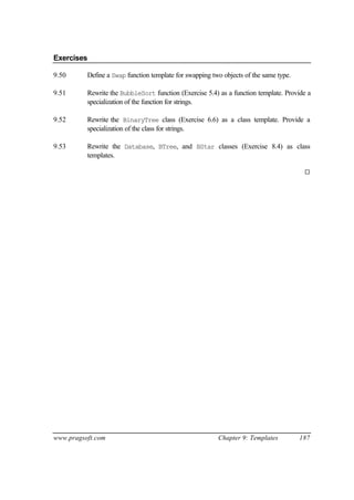 Exercises

9.50      Define a Swap function template for swapping two objects of the same type.

9.51      Rewrite the BubbleSort function (Exercise 5.4) as a function template. Provide a
          specialization of the function for strings.

9.52      Rewrite the BinaryTree class (Exercise 6.6) as a class template. Provide a
          specialization of the class for strings.

9.53      Rewrite the Database, BTree, and BStar classes (Exercise 8.4) as class
          templates.

                                                                                        ¨




www.pragsoft.com                                         Chapter 9: Templates          187
 