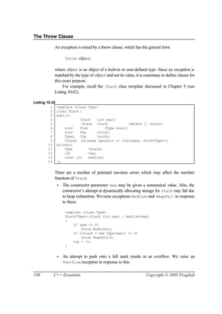 The Throw Clause

            An exception is raised by a throw clause, which has the general form

                     throw object;

            where object is an object of a built-in or user-defined type. Since an exception is
            matched by the type of object and not its value, it is customary to define classes for
            this exact purpose.
                 For example, recall the Stack class template discussed in Chapter 9 (see
            Listing 10.42).

Listing 10.42
          1     template <class Type>
          2     class Stack {
          3     public:
          4                 Stack     (int max);
          5                 ~Stack (void)              {delete [] stack;}
          6         void    Push          (Type &val);
          7         void    Pop       (void);
          8         Type&   Top       (void);
          9         friend ostream& operator << (ostream&, Stack<Type>);
         10     private:
         11         Type         *stack;
         12         int          top;
         13         const int    maxSize;
         14     };


            There are a number of potential run-time errors which may affect the member
            functions of Stack:
                •   The constructor parameter max may be given a nonsensical value. Also, the
                    constructor’s attempt at dynamically allocating storage for stack may fail due
                    to heap exhaustion. We raise exceptions BadSize and HeapFail in response
                    to these:

                     template <class Type>
                     Stack<Type>::Stack (int max) : maxSize(max)
                     {
                         if (max <= 0)
                             throw BadSize();
                         if ((stack = new Type[max]) == 0)
                             throw HeapFail();
                         top = -1;
                     }


                •   An attempt to push onto a full stack results in an overflow. We raise an
                    Overflow exception in response to this:


190        C++ Essentials                                            Copyright © 2005 PragSoft
 