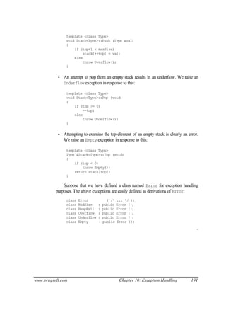 template <class Type>
                void Stack<Type>::Push (Type &val)
                {
                    if (top+1 < maxSize)
                        stack[++top] = val;
                    else
                        throw Overflow();
                }


           •   An attempt to pop from an empty stack results in an underflow. We raise an
               Underflow exception in response to this:

                template <class Type>
                void Stack<Type>::Pop (void)
                {
                    if (top >= 0)
                        --top;
                    else
                        throw Underflow();
                }


           •   Attempting to examine the top element of an empty stack is clearly an error.
               We raise an Empty exception in response to this:

                template <class Type>
                Type &Stack<Type>::Top (void)
                {
                    if (top < 0)
                        throw Empty();
                    return stack[top];
                }

              Suppose that we have defined a class named Error for exception handling
          purposes. The above exceptions are easily defined as derivations of Error:
                class   Error             { /*   ... */ };
                class   BadSize     :   public   Error {};
                class   HeapFail    :   public   Error {};
                class   Overflow    :   public   Error {};
                class   Underflow   :   public   Error {};
                class   Empty       :   public   Error {};

                                                                                          ¨




www.pragsoft.com                                  Chapter 10: Exception Handling       191
 