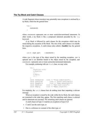 The Try Block and Catch Clauses

         A code fragment whose execution may potentially raise exceptions is enclosed by a
         try block, which has the general form

               try {
                    statements
               }

         where statements represents one or more semicolon-terminated statements. In
         other words, a try block is like a compound statement preceded by the try
         keyword.
              A try block is followed by catch clauses for the exceptions which may be
         raised during the execution of the block. The role of the catch clauses is to handle
         the respective exceptions. A catch clause (also called a handler) has the general
         form

               catch (type par)          { statements }

         where type is the type of the object raised by the matching exception, par is
         optional and is an identifier bound to the object raised by the exception, and
         statements represents zero or more semicolon-terminated statements.
              For example, continuing with our Stack class, we may write:
                    try {
                        Stack<int> s(3);
                        s.Push(10);
                        //...
                        s.Pop();
                        //...
                    }
                    catch (Underflow)    {cout << "Stack underflown";}
                    catch (Overflow)         {cout << "Stack overflown";}
                    catch (HeapFail)         {cout << "Heap exhaustedn";}
                    catch (BadSize)      {cout << "Bad stack sizen";}
                    catch (Empty)        {cout << "Empty stackn";}

         For simplicity, the catch clauses here do nothing more than outputting a relevant
         message.
              When an exception is raised by the code within the try block, the catch clauses
         are examined in the order they appear. The first matching catch clause is selected
         and its statements are executed. The remaining catch clauses are ignored.
              A catch clause (of type C) matches an exception (of type E) if:
          •   C and E are the same type, or
          •   One is a reference or constant of the other type, or

192     C++ Essentials                                          Copyright © 2005 PragSoft
 