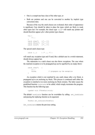 •   One is a nonprivate base class of the other type, or
           •   Both are pointers and one can be converted to another by implicit type
               conversion rules.
               Because of the way the catch clauses are evaluated, their order of appearance
          is significant. Care should be taken to place the types which are likely to mask
          other types last. For example, the clause type void* will match any pointer and
          should therefore appear after other pointer type clauses:
                try {
                    //...
                }
                catch (char*)      {/*...*/}
                catch (Point*)     {/*...*/}
                catch (void*)      {/*...*/}

          The special catch clause type
                catch (...)        { /* ... */ }

          will match any exception type and if used, like a default case in a switch statement,
          should always appear last.
               The statements in a catch clause can also throw exceptions. The case where
          the matched exception is to be propagated up can be signified by an empty throw:
                catch (char*)      {
                    //...
                    throw;                   // propagate up the exception
                }

               An exception which is not matched by any catch clause after a try block, is
          propagated up to an enclosing try block. This process is continued until either the
          exception is matched or no more enclosing try block remains. The latter causes the
          predefined function terminate to be called, which simply terminates the program.
          This function has the following type:
                typedef void (*TermFun)(void);

          The default terminate function can be overridden by calling set_terminate
          and passing the replacing function as its argument:
                TermFun set_terminate(TermFun);

          Set_terminate returns the previous setting.
                                                                                              ¨




www.pragsoft.com                                Chapter 10: Exception Handling            193
 