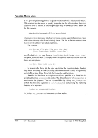 Function Throw Lists

         It is a good programming practice to specify what exceptions a function may throw.
         This enables function users to quickly determine the list of exceptions that their
         code will have to handle. A function prototype may be appended with a throw list
         for this purpose:

               type function (parameters) throw (exceptions);

         where exceptions denotes a list of zero or more comma-separated exception types
         which function may directly or indirectly throw. The list is also an assurance that
         function will not throw any other exceptions.
             For example,
               void Encrypt (File &in, File &out, char *key)
                    throw (InvalidKey, BadFile, const char*);

         specifies that Encrypt may throw an InvalidKey, BadFile, or const char*
         exception, but none other. An empty throw list specifies that the function will not
         throw any exceptions:
               void Sort (List list) throw ();

              In absence of a throw list, the only way to find the exceptions that a function
         may throw is to study its code (including other functions that it calls). It is generally
         expected to at least define throw lists for frequently-used functions.
              Should a function throw an exception which is not specified in its throw list, the
         predefined function unexpected is called. The default behavior of unexpected is
         to terminate the program. This can be overridden by calling set_unexpected
         (which has the same signature as set_terminate) and passing the replacing
         function as its argument:
               TermFun set_unexpected(TermFun);

         As before, set_unexpected returns the previous setting.
                                                                                                 ¨




194     C++ Essentials                                             Copyright © 2005 PragSoft
 