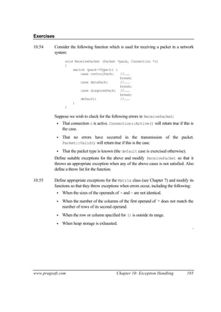 Exercises

10.54     Consider the following function which is used for receiving a packet in a network
          system:
                 void ReceivePacket (Packet *pack, Connection *c)
                 {
                     switch (pack->Type()) {
                         case controlPack:   //...
                                             break;
                         case dataPack:      //...
                                             break;
                         case diagnosePack: //...
                                             break;
                         default:            //...
                     }
                 }

          Suppose we wish to check for the following errors in ReceivePacket:
            •   That connection c is active. Connection::Active() will return true if this is
                the case.
            •   That no errors have occurred in the transmission of the packet.
                Packet::Valid() will return true if this is the case.

            •   That the packet type is known (the default case is exercised otherwise).
          Define suitable exceptions for the above and modify ReceivePacket so that it
          throws an appropriate exception when any of the above cases is not satisfied. Also
          define a throw list for the function.

10.55     Define appropriate exceptions for the Matrix class (see Chapter 7) and modify its
          functions so that they throw exceptions when errors occur, including the following:
            •   When the sizes of the operands of + and - are not identical.
            •   When the number of the columns of the first operand of * does not match the
                number of rows of its second operand.
            •   When the row or column specified for () is outside its range.
            •   When heap storage is exhausted.
                                                                                             ¨




www.pragsoft.com                                Chapter 10: Exception Handling             195
 