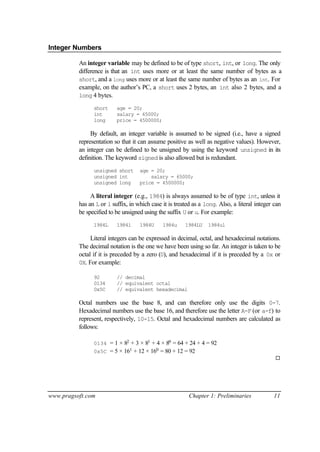 Integer Numbers

          An integer variable may be defined to be of type short, int, or long. The only
          difference is that an int uses more or at least the same number of bytes as a
          short, and a long uses more or at least the same number of bytes as an int. For
          example, on the author’s PC, a short uses 2 bytes, an int also 2 bytes, and a
          long 4 bytes.

                short     age = 20;
                int       salary = 65000;
                long      price = 4500000;

               By default, an integer variable is assumed to be signed (i.e., have a signed
          representation so that it can assume positive as well as negative values). However,
          an integer can be defined to be unsigned by using the keyword unsigned in its
          definition. The keyword signed is also allowed but is redundant.
                unsigned short      age = 20;
                unsigned int            salary = 65000;
                unsigned long       price = 4500000;

               A literal integer (e.g., 1984) is always assumed to be of type int, unless it
          has an L or l suffix, in which case it is treated as a long. Also, a literal integer can
          be specified to be unsigned using the suffix U or u. For example:
                1984L     1984l     1984U     1984u     1984LU    1984ul

               Literal integers can be expressed in decimal, octal, and hexadecimal notations.
          The decimal notation is the one we have been using so far. An integer is taken to be
          octal if it is preceded by a zero (0), and hexadecimal if it is preceded by a 0x or
          0X. For example:

                92        // decimal
                0134      // equivalent octal
                0x5C      // equivalent hexadecimal

          Octal numbers use the base 8, and can therefore only use the digits 0-7.
          Hexadecimal numbers use the base 16, and therefore use the letter A-F (or a-f) to
          represent, respectively, 10-15. Octal and hexadecimal numbers are calculated as
          follows:

                0134 = 1 × 82 + 3 × 81 + 4 × 80 = 64 + 24 + 4 = 92
                0x5C = 5 × 161 + 12 × 160 = 80 + 12 = 92
                                                                                               ¨




www.pragsoft.com                                         Chapter 1: Preliminaries             11
 