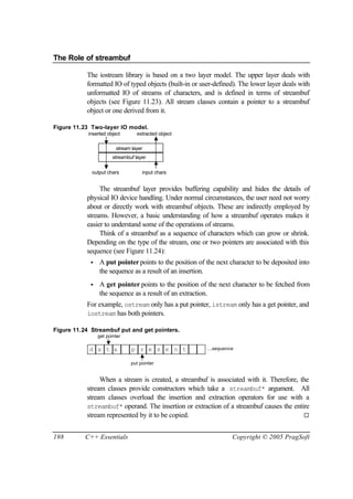 The Role of streambuf

           The iostream library is based on a two layer model. The upper layer deals with
           formatted IO of typed objects (built-in or user-defined). The lower layer deals with
           unformatted IO of streams of characters, and is defined in terms of streambuf
           objects (see Figure 11.23). All stream classes contain a pointer to a streambuf
           object or one derived from it.

Figure 11.23 Two-layer IO model.
            inserted object       extracted object

                         stream layer
                        streambuf layer

             output chars            input chars


                The streambuf layer provides buffering capability and hides the details of
           physical IO device handling. Under normal circumstances, the user need not worry
           about or directly work with streambuf objects. These are indirectly employed by
           streams. However, a basic understanding of how a streambuf operates makes it
           easier to understand some of the operations of streams.
                Think of a streambuf as a sequence of characters which can grow or shrink.
           Depending on the type of the stream, one or two pointers are associated with this
           sequence (see Figure 11.24):
             •   A put pointer points to the position of the next character to be deposited into
                 the sequence as a result of an insertion.
             •   A get pointer points to the position of the next character to be fetched from
                 the sequence as a result of an extraction.
           For example, ostream only has a put pointer, istream only has a get pointer, and
           iostream has both pointers.

Figure 11.24 Streambuf put and get pointers.
                 get pointer

            d a t a             p r e s e n t            ...sequence


                                put pointer


                When a stream is created, a streambuf is associated with it. Therefore, the
           stream classes provide constructors which take a streambuf* argument. All
           stream classes overload the insertion and extraction operators for use with a
           streambuf* operand. The insertion or extraction of a streambuf causes the entire
           stream represented by it to be copied.                                        ¨


198        C++ Essentials                                          Copyright © 2005 PragSoft
 
