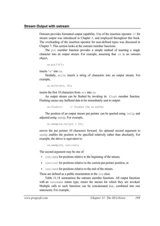Stream Output with ostream

          Ostream provides formatted output capability. Use of the insertion operator << for
          stream output was introduced in Chapter 1, and employed throughout this book.
          The overloading of the insertion operator for user-defined types was discussed in
          Chapter 7. This section looks at the ostream member functions.
               The put member function provides a simple method of inserting a single
          character into an output stream. For example, assuming that os is an ostream
          object,
                os.put('a');

          inserts 'a' into os.
               Similarly, write inserts a string of characters into an output stream. For
          example,
                os.write(str, 10);

          inserts the first 10 characters from str into os.
               An output stream can be flushed by invoking its flush member function.
          Flushing causes any buffered data to be immediately sent to output:
                os.flush();         // flushes the os buffer

              The position of an output stream put pointer can be queried using tellp and
          adjusted using seekp. For example,
                os.seekp(os.tellp() + 10);

          moves the put pointer 10 characters forward. An optional second argument to
          seekp enables the position to be specified relatively rather than absolutely. For
          example, the above is equivalent to:
                os.seekp(10, ios::cur);

          The second argument may be one of:
           •   ios::beg for positions relative to the beginning of the stream,

           •   ios::cur for positions relative to the current put pointer position, or

           •   ios::end for positions relative to the end of the stream.
          These are defined as a public enumeration in the ios class.
               Table 11.18 summarizes the ostream member functions. All output functions
          with an ostream& return type, return the stream for which they are invoked.
          Multiple calls to such functions can be concatenated (i.e., combined into one
          statement). For example,

www.pragsoft.com                                     Chapter 11: The IO Library          199
 
