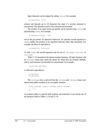 Input characters can be skipped by calling ignore. For example,
            is.ignore(10, 'n');

      extracts and discards up to 10 characters but stops if a newline character is
      encountered. The delimiters itself is also extracted and discarded.
           The position of an input stream get pointer can be queried using tellg and
      adjusted using seekg. For example,
            is.seekp(is.tellg() - 10);

      moves the get pointer 10 characters backward. An optional second argument to
      seekg enables the position to be specified relatively rather than absolutely. For
      example, the above is equivalent to:
            is.seekg(-10, ios::cur);

      As with seekp, the second argument may be one of ios::beg, ios::cur, or
      ios::end.
           Table 11.19 summarizes the istream member functions. All input functions with
      an istream& return type, return the stream for which they are invoked. Multiple
      calls to such functions can therefore be concatenated. For example,
            is.get(ch1).get(ch2);

      is valid and is equivalent to:
            is.get(ch1);
            is.get(ch2);

           The iostream class is derived from the istream and ostream classes and
      inherits their public members as its own public members:
            class iostream : public istream, public ostream {
                //...
            };

      An iostream object is used for both insertion and extraction; it can invoke any of
      the functions listed in Tables 11.18 and 11.19.




202   C++ Essentials                                       Copyright © 2005 PragSoft
 