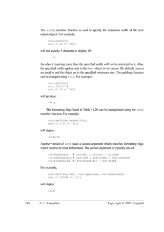 The width member function is used to specify the minimum width of the next
      output object. For example,
            cout.width(5);
            cout << 10 << 'n';

      will use exactly 5 character to display 10:
                10

      An object requiring more than the specified width will not be restricted to it. Also,
      the specified width applies only to the next object to be output. By default, spaces
      are used to pad the object up to the specified minimum size. The padding character
      can be changed using fill. For example,
            cout.width(5);
            cout.fill('*');
            cout << 10 << 'n';

      will produce:
            ***10

         The formatting flags listed in Table 11.20 can be manipulated using the setf
      member function. For example,
            cout.setf(ios::scientific);
            cout << 3.14 << 'n';

      will display:
            3.14e+00

      Another version of setf takes a second argument which specifies formatting flags
      which need to be reset beforehand. The second argument is typically one of:
            ios::basefield   ≡ ios::dec | ios::oct | ios::hex
            ios::adjustfield ≡ ios::left | ios::right | ios::internal
            ios::floatfield ≡ ios::scientific | ios::fixed

      For example,
            cout.setf(ios::hex | ios::uppercase, ios::basefield);
            cout << 123456 << 'n';

      will display:
            1E240



206   C++ Essentials                                         Copyright © 2005 PragSoft
 