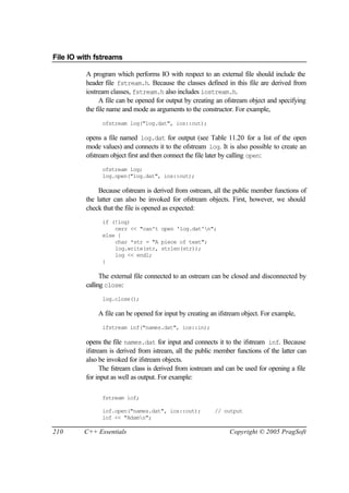 File IO with fstreams

          A program which performs IO with respect to an external file should include the
          header file fstream.h. Because the classes defined in this file are derived from
          iostream classes, fstream.h also includes iostream.h.
               A file can be opened for output by creating an ofstream object and specifying
          the file name and mode as arguments to the constructor. For example,
                ofstream log("log.dat", ios::out);

          opens a file named log.dat for output (see Table 11.20 for a list of the open
          mode values) and connects it to the ofstream log. It is also possible to create an
          ofstream object first and then connect the file later by calling open:
                ofstream log;
                log.open("log.dat", ios::out);

               Because ofstream is derived from ostream, all the public member functions of
          the latter can also be invoked for ofstream objects. First, however, we should
          check that the file is opened as expected:
                if (!log)
                    cerr << "can't open 'log.dat'n";
                else {
                    char *str = "A piece of text";
                    log.write(str, strlen(str));
                    log << endl;
                }

                The external file connected to an ostream can be closed and disconnected by
          calling close:
                log.close();

              A file can be opened for input by creating an ifstream object. For example,
                ifstream inf("names.dat", ios::in);

          opens the file names.dat for input and connects it to the ifstream inf. Because
          ifstream is derived from istream, all the public member functions of the latter can
          also be invoked for ifstream objects.
                The fstream class is derived from iostream and can be used for opening a file
          for input as well as output. For example:

                fstream iof;

                iof.open("names.dat", ios::out);          // output
                iof << "Adamn";

210      C++ Essentials                                         Copyright © 2005 PragSoft
 