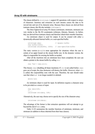Array IO with strstreams

         The classes defined in strstream.h support IO operations with respect to arrays
         of characters. Insertion and extraction on such streams causes the data to be
         moved into and out of its character array. Because these classes are derived from
         iostream classes, this file also includes iostream.h.
              The three highest-level array IO classes (ostrstream, istrstream, strstream) are
         very similar to the file IO counterparts (ofstream, ifstream, fstream). As before,
         they are derived from iostream classes and therefore inherit their member functions.
              An ostrstream object is used for output. It can be created with either a
         dynamically-allocated internal buffer, or a user-specified buffer:
               ostrstream odyn;                       // dynamic buffer
               char buffer[1024];
               ostrstream ssta(buffer, 1024);         // user-specified buffer

         The static version (  ssta) is more appropriate for situations where the user is
         certain of an upper bound on the stream buffer size. In the dynamic version, the
         object is responsible for resizing the buffer as needed.
              After all the insertions into an ostrstream have been completed, the user can
         obtain a pointer to the stream buffer by calling str:
               char *buf = odyn.str();

         This freezes odyn (disabling all future insertions). If str is not called before odyn
         goes out of scope, the class destructor will destroy the buffer. However, when str
         is called, this responsibility rests with the user. Therefore, the user should make
         sure that when buf is no longer needed it is deleted:
               delete buf;

              An istrstream object is used for input. Its definition requires a character array
         to be provided as a source of input:
               char data[128];
               //...
               istrstream istr(data, 128);

         Alternatively, the user may choose not to specify the size of the character array:
               istrstream istr(data);

         The advantage of the former is that extraction operations will not attempt to go
         beyond the end of data array.
               Table 11.24 summarizes the member functions of ostrstream, istrstream, and
         strstream (in addition to those inherited from their base classes).


212     C++ Essentials                                           Copyright © 2005 PragSoft
 