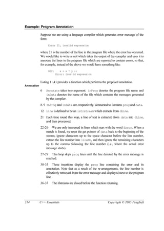 Example: Program Annotation

             Suppose we are using a language compiler which generates error message of the
             form:
                   Error 21, invalid expression

             where 21 is the number of the line in the program file where the error has occurred.
             We would like to write a tool which takes the output of the compiler and uses it to
             annotate the lines in the program file which are reported to contain errors, so that,
             for example, instead of the above we would have something like:
                   0021      x = x * y +;
                          Error: invalid expression


             Listing 11.43 provides a function which performs the proposed annotation.
Annotation
             6   Annotate takes two argument: inProg denotes the program file name and
                 inData denotes the name of the file which contains the messages generated
                 by the compiler.
             8-9 InProg and inData are, respectively, connected to istreams prog and data.
             12 Line is defined to be an istrstream which extracts from dLine.
             21 Each time round this loop, a line of text is extracted from data into dLine,
                and then processed.
             22-26 We are only interested in lines which start with the word Error. When a
                 match is found, we reset the get pointer of data back to the beginning of the
                 stream, ignore characters up to the space character before the line number,
                 extract the line number into lineNo, and then ignore the remaining characters
                 up to the comma following the line number (i.e., where the actual error
                 message starts).
             27-29 This loop skips prog lines until the line denoted by the error message is
                 reached.
             30-33 These insertions display the prog line containing the error and its
                 annotation. Note that as a result of the re-arrangements, the line number is
                 effectively removed from the error message and displayed next to the program
                 line.
             36-37    The ifstreams are closed before the function returning.




214          C++ Essentials                                         Copyright © 2005 PragSoft
 