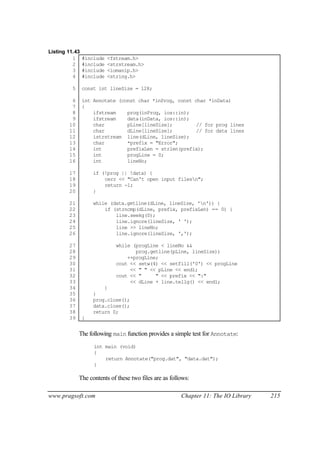 Listing 11.43
          1     #include   <fstream.h>
          2     #include   <strstream.h>
          3     #include   <iomanip.h>
          4     #include   <string.h>

         5      const int lineSize = 128;

         6      int Annotate (const char *inProg, const char *inData)
         7      {
         8          ifstream    prog(inProg, ios::in);
         9          ifstream    data(inData, ios::in);
        10          char        pLine[lineSize];         // for prog lines
        11          char        dLine[lineSize];         // for data lines
        12          istrstream line(dLine, lineSize);
        13          char        *prefix = "Error";
        14          int         prefixLen = strlen(prefix);
        15          int         progLine = 0;
        16          int         lineNo;

        17          if (!prog || !data) {
        18              cerr << "Can't open input filesn";
        19              return -1;
        20          }

        21          while (data.getline(dLine, lineSize, 'n')) {
        22              if (strncmp(dLine, prefix, prefixLen) == 0) {
        23                  line.seekg(0);
        24                  line.ignore(lineSize, ' ');
        25                  line >> lineNo;
        26                  line.ignore(lineSize, ',');

        27                    while (progLine < lineNo &&
        28                           prog.getline(pLine, lineSize))
        29                        ++progLine;
        30                    cout << setw(4) << setfill('0') << progLine
        31                         << " " << pLine << endl;
        32                    cout << "     " << prefix << ":"
        33                         << dLine + line.tellg() << endl;
        34              }
        35          }
        36          prog.close();
        37          data.close();
        38          return 0;
        39      }


             The following main function provides a simple test for Annotate:
                    int main (void)
                    {
                        return Annotate("prog.dat", "data.dat");
                    }

             The contents of these two files are as follows:

www.pragsoft.com                                        Chapter 11: The IO Library   215
 