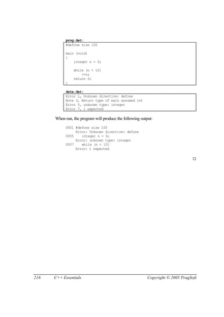 prog.dat:
            #defone size 100

            main (void)
            {
                integer n = 0;

                while (n < 10]
                    ++n;
                return 0;
            }

            data.dat:
            Error 1, Unknown directive: defone
            Note 3, Return type of main assumed int
            Error 5, unknown type: integer
            Error 7, ) expected

      When run, the program will produce the following output:
            0001 #defone size 100
                 Error: Unknown directive: defone
            0005    integer n = 0;
                 Error: unknown type: integer
            0007    while (n < 10]
                 Error: ) expected

                                                                                  ¨




216   C++ Essentials                                       Copyright © 2005 PragSoft
 