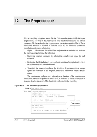 12.        The Preprocessor



           Prior to compiling a program source file, the C++ compiler passes the file through a
           preprocessor. The role of the preprocessor is to transform the source file into an
           equivalent file by performing the preprocessing instructions contained by it. These
           instructions facilitate a number of features, such as: file inclusion, conditional
           compilation, and macro substitution.
                Figure 12.25 illustrates the effect of the preprocessor on a simple file. It shows
           the preprocessor performing the following:
               •    Removing program comments by substituting a single white space for each
                    comment.
               •    Performing the file inclusion (#include) and conditional compilation (#ifdef,
                    etc.) commands as it encounters them.
               •    ‘Learning’ the macros introduced by #define. It compares these names
                    against the identifiers in the program, and does a substitution when it finds a
                    match.
                The preprocessor performs very minimal error checking of the preprocessing
           instructions. Because it operates at a text level, it is unable to check for any sort of
           language-level syntax errors. This function is performed by the compiler.

Figure 12.25       The role of the preprocessor.
               prog.h int num = -13;

           prog.cpp #include "prog.h"
                    #define two 2
                    #define Abs(x) ((x) > 0 ? (x) -(x))
                    int main (void)   // this is a comment
                    {
                      int n = two * Abs(num);
                    }
                                                                               Preprocessor
                         int num = -13;
                         int main (void)
                         {
                           int n = 2 * ((num) > 0 ? (num) -(num));
                         }




218        C++ Essentials                                            Copyright © 2005 PragSoft
 