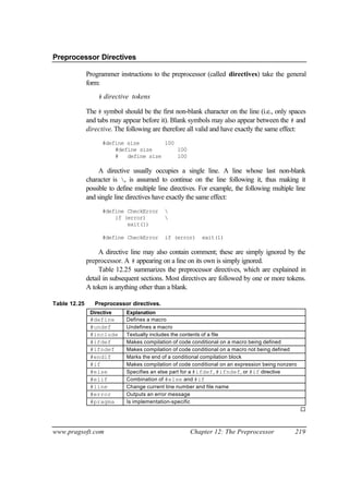 Preprocessor Directives

              Programmer instructions to the preprocessor (called directives) take the general
              form:
                  # directive tokens

              The # symbol should be the first non-blank character on the line (i.e., only spaces
              and tabs may appear before it). Blank symbols may also appear between the # and
              directive. The following are therefore all valid and have exactly the same effect:
                    #define size        100
                        #define size        100
                        #   define size     100

                   A directive usually occupies a single line. A line whose last non-blank
              character is , is assumed to continue on the line following it, thus making it
              possible to define multiple line directives. For example, the following multiple line
              and single line directives have exactly the same effect:
                    #define CheckError      
                        if (error)          
                            exit(1)

                    #define CheckError      if (error)     exit(1)

                   A directive line may also contain comment; these are simply ignored by the
              preprocessor. A # appearing on a line on its own is simply ignored.
                   Table 12.25 summarizes the preprocessor directives, which are explained in
              detail in subsequent sections. Most directives are followed by one or more tokens.
              A token is anything other than a blank.

Table 12.25      Preprocessor directives.
               Directive     Explanation
               #define       Defines a macro
               #undef        Undefines a macro
               #include      Textually includes the contents of a file
               #ifdef        Makes compilation of code conditional on a macro being defined
               #ifndef       Makes compilation of code conditional on a macro not being defined
               #endif        Marks the end of a conditional compilation block
               #if           Makes compilation of code conditional on an expression being nonzero
               #else         Specifies an else part for a #ifdef, #ifndef, or #if directive
               #elif         Combination of #else and #if
               #line         Change current line number and file name
               #error        Outputs an error message
               #pragma       Is implementation-specific
                                                                                                    ¨


www.pragsoft.com                                      Chapter 12: The Preprocessor              219
 