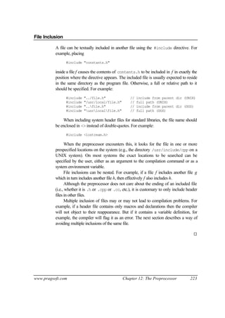 File Inclusion

          A file can be textually included in another file using the #include directive. For
          example, placing
                 #include "constants.h"

          inside a file f causes the contents of contents.h to be included in f in exactly the
          position where the directive appears. The included file is usually expected to reside
          in the same directory as the program file. Otherwise, a full or relative path to it
          should be specified. For example:
                 #include   "../file.h"               //   include from parent dir (UNIX)
                 #include   "/usr/local/file.h"       //   full path (UNIX)
                 #include   "..file.h"               //   include from parent dir (DOS)
                 #include   "usrlocalfile.h"       //   full path (DOS)

              When including system header files for standard libraries, the file name should
          be enclosed in <> instead of double-quotes. For example:
                 #include <iostream.h>

                When the preprocessor encounters this, it looks for the file in one or more
          prespecified locations on the system (e.g., the directory /usr/include/cpp on a
          UNIX system). On most systems the exact locations to be searched can be
          specified by the user, either as an argument to the compilation command or as a
          system environment variable.
                File inclusions can be nested. For example, if a file f includes another file g
          which in turn includes another file h, then effectively f also includes h.
                Although the preprocessor does not care about the ending of an included file
          (i.e., whether it is .h or .cpp or .cc, etc.), it is customary to only include header
          files in other files.
                Multiple inclusion of files may or may not lead to compilation problems. For
          example, if a header file contains only macros and declarations then the compiler
          will not object to their reappearance. But if it contains a variable definition, for
          example, the compiler will flag it as an error. The next section describes a way of
          avoiding multiple inclusions of the same file.

                                                                                            ¨




www.pragsoft.com                                  Chapter 12: The Preprocessor            223
 