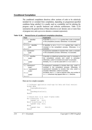 Conditional Compilation

              The conditional compilation directives allow sections of code to be selectively
              included for or excluded from compilation, depending on programmer-specified
              conditions being satisfied. It is usually used as a portability tool for tailoring the
              program code to specific hardware and software architectures. Table 12.26
              summarizes the general forms of these directives (code denotes zero or more lines
              of program text, and expression denotes a constant expression).

Table 12.26      General forms of conditional compilation directives.
               Form                         Explanation
               #ifdef identifier            If identifier is a #defined symbol then code is included
                      code                  in the compilation process. Otherwise, it is excluded.
               #endif
               #ifndef identifier           If identifier is not a #defined symbol then code is
                      code                  included in the compilation process. Otherwise, it is
               #endif                       excluded.
               #if expression               If expression evaluates to nonzero then code is included
                      code                  in the compilation process. Otherwise, it is excluded.
               #endif
               #ifdef identifier            If identifier is a #defined symbol then code1 is included in
                      code1                 the compilation process and code2 is excluded.
               #else                        Otherwise, code2 is included and code1 is excluded.
                      code2                 Similarly, #else can be used with #ifndef and #if.
               #endif
               #if expression1              If expression1 evaluates to nonzero then only code1 is
                    code1                   included in the compilation process. Otherwise, if
               #elif expression2            expression2 evaluates to nonzero then only code2 is
                    code2                   included. Otherwise, code3 is included.
               #else                        As before, the #else part is optional. Also, any number of
                      code3                 #elif directives may appear after a #if directive.
               #endif


              Here are two simple examples:
                    // Different application start-ups for beta and final version:
                    #ifdef BETA
                        DisplayBetaDialog();
                    #else
                        CheckRegistration();
                    #endif

                    // Ensure Unit is at least 4 bytes wide:
                    #if sizeof(int) >= 4
                        typedef int   Unit;
                    #elif sizeof(long) >= 4
                        typedef long Unit;
                    #else
                        typedef char      Unit[4];
                    #endif


224       C++ Essentials                                                Copyright © 2005 PragSoft
 