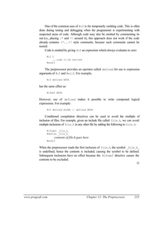 One of the common uses of #if is for temporarily omitting code. This is often
          done during testing and debugging when the programmer is experimenting with
          suspected areas of code. Although code may also be omitted by commenting its
          out (i.e., placing /* and */ around it), this approach does not work if the code
          already contains /*...*/ style comments, because such comments cannot be
          nested.
               Code is omitted by giving #if an expression which always evaluates to zero:
                #if 0
                    ...code to be omitted
                #endif

              The preprocessor provides an operator called defined for use is expression
          arguments of #if and #elif. For example,
                #if defined BETA

          has the same effect as:
                #ifdef BETA

          However, use of defined makes it possible to write compound logical
          expressions. For example:
                #if defined ALPHA || defined BETA

               Conditional compilation directives can be used to avoid the multiple of
          inclusion of files. For example, given an include file called file.h, we can avoid
          multiple inclusions of file.h in any other file by adding the following to file.h:
                #ifndef _file_h_
                #define _file_h_
                      contents of file.h goes here
                #endif

          When the preprocessor reads the first inclusion of file.h, the symbol _file_h_
          is undefined, hence the contents is included, causing the symbol to be defined.
          Subsequent inclusions have no effect because the #ifndef directive causes the
          contents to be excluded.
                                                                                         ¨




www.pragsoft.com                                Chapter 12: The Preprocessor           225
 