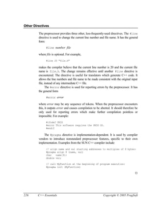 Other Directives

         The preprocessor provides three other, less-frequently-used directives. The #line
         directive is used to change the current line number and file name. It has the general
         form:
               #line number file

         where file is optional. For example,
               #line 20 "file.h"

         makes the compiler believe that the current line number is 20 and the current file
         name is file.h. The change remains effective until another #line directive is
         encountered. The directive is useful for translators which generate C++ code. It
         allows the line numbers and file name to be made consistent with the original input
         file, instead of any intermediate C++ file.
               The #error directive is used for reporting errors by the preprocessor. It has
         the general form
               #error error

         where error may be any sequence of tokens. When the preprocessor encounters
         this, it outputs error and causes compilation to be aborted. It should therefore be
         only used for reporting errors which make further compilation pointless or
         impossible. For example:
               #ifndef UNIX
               #error This software requires the UNIX OS.
               #endif

             The #pragma directive is implementation-dependent. It is used by compiler
         vendors to introduce nonstandard preprocessor features, specific to their own
         implementation. Examples from the SUN C++ compiler include:
               // align name and val starting addresses to multiples of 8 bytes:
               #pragma align 8 (name, val)
               char   name[9];
               double val;

               // call MyFunction at the beginning of program execution:
               #pragma init (MyFunction)

                                                                                           ¨




226     C++ Essentials                                          Copyright © 2005 PragSoft
 