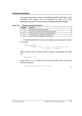 Predefined Identifiers

              The preprocessor provides a small set of predefined identifiers which denote useful
              information. The standard ones are summarized by Table 12.27. Most
              implementations augment this list with many nonstandard predefined identifiers.

Table 12.27      Standard predefined identifiers.
               Identifier    Denotes
               __FILE__      Name of the file being processed
               __LINE__      Current line number of the file being processed
               __DATE__      Current date as a string (e.g., "25 Dec 1995")
               __TIME__      Current time as a string (e.g., "12:30:55")


                  The predefined identifiers can be used in programs just like program constants.
              For example,
                    #define Assert(p) 
                            if (!(p))   cout << __FILE__ << ": assertion on line " 
                                             << __LINE__ << " failed.n"

              defines an assert macro for testing program invariants. Assuming that the sample
              call
                    Assert(ptr != 0);

              appear in file prog.cpp on line 50, when the stated condition fails, the following
              message is displayed:
                    prog.cpp: assertion on line 50 failed.
                                                                                              ¨




www.pragsoft.com                                         Chapter 12: The Preprocessor       227
 
