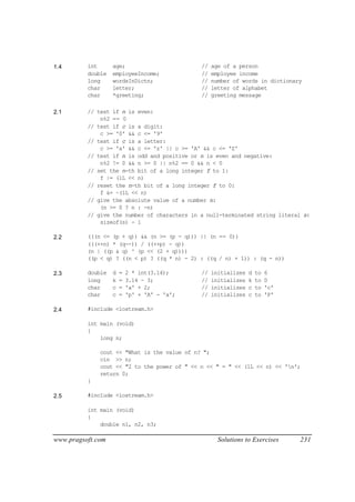 1.4       int      age;                       //   age of a person
          double   employeeIncome;            //   employee income
          long     wordsInDictn;              //   number of words in dictionary
          char     letter;                    //   letter of alphabet
          char     *greeting;                 //   greeting message

2.1       // test if n is even:
              n%2 == 0
          // test if c is a digit:
              c >= '0' && c <= '9'
          // test if c is a letter:
              c >= 'a' && c <= 'z' || c >= 'A' && c <= 'Z'
          // test if n is odd and positive or n is even and negative:
              n%2 != 0 && n >= 0 || n%2 == 0 && n < 0
          // set the n-th bit of a long integer f to 1:
              f |= (1L << n)
          // reset the n-th bit of a long integer f to 0:
              f &= ~(1L << n)
          // give the absolute value of a number n:
              (n >= 0 ? n : -n)
          // give the number of characters in a null-terminated string literal s:
              sizeof(s) - 1

2.2       (((n <= (p + q)) && (n >= (p - q))) || (n == 0))
          (((++n) * (q--)) / ((++p) - q))
          (n | ((p & q) ^ (p << (2 + q))))
          ((p < q) ? ((n < p) ? ((q * n) - 2) : ((q / n) + 1)) : (q - n))

2.3       double   d   =   2 * int(3.14);     //   initializes   d   to   6
          long     k   =   3.14 - 3;          //   initializes   k   to   0
          char     c   =   'a' + 2;           //   initializes   c   to   'c'
          char     c   =   'p' + 'A' - 'a';   //   initializes   c   to   'P'

2.4       #include <iostream.h>

          int main (void)
          {
              long n;

              cout << "What is the value of n? ";
              cin >> n;
              cout << "2 to the power of " << n << " = " << (1L << n) << 'n';
              return 0;
          }

2.5       #include <iostream.h>

          int main (void)
          {
              double n1, n2, n3;

www.pragsoft.com                                     Solutions to Exercises     231
 