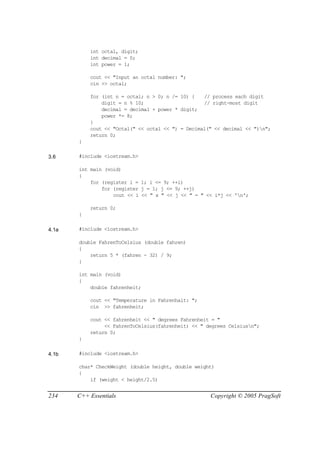 int octal, digit;
           int decimal = 0;
           int power = 1;

           cout << "Input an octal number: ";
           cin >> octal;

           for (int n = octal; n > 0; n /= 10) {   // process each digit
               digit = n % 10;                     // right-most digit
               decimal = decimal + power * digit;
               power *= 8;
           }
           cout << "Octal(" << octal << ") = Decimal(" << decimal << ")n";
           return 0;
       }

3.6    #include <iostream.h>

       int main (void)
       {
           for (register i = 1; i <= 9; ++i)
               for (register j = 1; j <= 9; ++j)
                   cout << i << " x " << j << " = " << i*j << 'n';

           return 0;
       }

4.1a   #include <iostream.h>

       double FahrenToCelsius (double fahren)
       {
           return 5 * (fahren - 32) / 9;
       }

       int main (void)
       {
           double fahrenheit;

           cout << "Temperature in Fahrenhait: ";
           cin >> fahrenheit;

           cout << fahrenheit << " degrees Fahrenheit = "
                << FahrenToCelsius(fahrenheit) << " degrees Celsiusn";
           return 0;
       }

4.1b   #include <iostream.h>

       char* CheckWeight (double height, double weight)
       {
           if (weight < height/2.5)


234    C++ Essentials                                Copyright © 2005 PragSoft
 