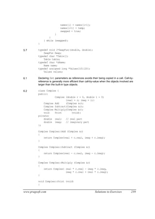 names[i] = names[i+1];
                             names[i+1] = temp;
                             swapped = true;
                      }
                  }
              } while (swapped);
          }

5.7       typedef void (*SwapFun)(double, double);
              SwapFun Swap;
          typedef char *Table[];
              Table table;
          typedef char *&Name;
              Name name;
          typedef unsigned long *Values[10][20];
              Values values;

6.1       Declaring Set parameters as references avoids their being copied in a call. Call-by-
          reference is generally more efficient than call-by-value when the objects involved are
          larger than the built-in type objects.

6.2       class Complex {
          public:
                      Complex (double r = 0, double i = 0)
                              {real = r; imag = i;}
              Complex Add     (Complex &c);
              Complex Subtract(Complex &c);
              Complex Multiply(Complex &c);
              void    Print       (void);
          private:
              double real;    // real part
              double imag;    // imaginary part
          };

          Complex Complex::Add (Complex &c)
          {
              return Complex(real + c.real, imag + c.imag);
          }

          Complex Complex::Subtract (Complex &c)
          {
              return Complex(real - c.real, imag - c.imag);
          }

          Complex Complex::Multiply (Complex &c)
          {
              return Complex( real * c.real - imag * c.imag,
                              imag * c.real + real * c.imag);
          }

          void Complex::Print (void)
          {

www.pragsoft.com                                             Solutions to Exercises           239
 