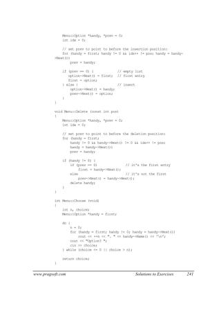 Menu::Option *handy, *prev = 0;
              int idx = 0;

              // set prev to point to before the insertion position:
              for (handy = first; handy != 0 && idx++ != pos; handy = handy-
          >Next())
                  prev = handy;

              if (prev == 0) {            // empty list
                 option->Next() = first; // first entry
                 first = option;
              } else {                    // insert
                  option->Next() = handy;
                  prev->Next() = option;
              }
          }

          void Menu::Delete (const int pos)
          {
              Menu::Option *handy, *prev = 0;
              int idx = 0;

              // set prev to point to before the deletion position:
              for (handy = first;
                  handy != 0 && handy->Next() != 0 && idx++ != pos;
                  handy = handy->Next())
                  prev = handy;

              if (handy != 0) {
                  if (prev == 0)               // it's the first entry
                       first = handy->Next();
                  else                         // it's not the first
                       prev->Next() = handy->Next();
                  delete handy;
              }
          }

          int Menu::Choose (void)
          {
              int n, choice;
              Menu::Option *handy = first;

              do {
                  n = 0;
                  for (handy = first; handy != 0; handy = handy->Next())
                      cout << ++n << ". " << handy->Name() << 'n';
                  cout << "Option? ";
                  cin >> choice;
              } while (choice <= 0 || choice > n);

              return choice;
          }


www.pragsoft.com                                   Solutions to Exercises      241
 