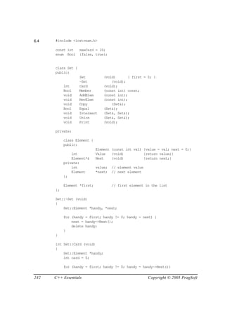 6.4   #include <iostream.h>

      const int     maxCard = 10;
      enum Bool     {false, true};


      class Set {
      public:
                    Set          (void)       { first = 0; }
                    ~Set             (void);
           int      Card         (void);
           Bool     Member       (const int) const;
           void     AddElem      (const int);
           void     RmvElem      (const int);
           void     Copy             (Set&);
           Bool     Equal        (Set&);
           void     Intersect    (Set&, Set&);
           void     Union        (Set&, Set&);
           void     Print        (void);

      private:

           class Element {
           public:
                             Element (const int val) {value = val; next = 0;}
               int           Value   (void)          {return value;}
               Element*&     Next    (void)          {return next;}
           private:
               int           value;   // element value
               Element       *next;   // next element
           };

           Element *first;            // first element in the list
      };

      Set::~Set (void)
      {
          Set::Element *handy, *next;

           for (handy = first; handy != 0; handy = next) {
               next = handy->Next();
               delete handy;
           }
      }

      int Set::Card (void)
      {
          Set::Element *handy;
          int card = 0;

           for (handy = first; handy != 0; handy = handy->Next())


242   C++ Essentials                                     Copyright © 2005 PragSoft
 