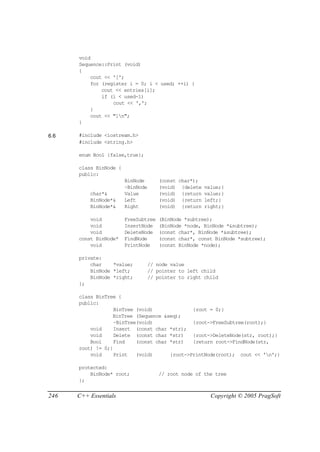 void
      Sequence::Print (void)
      {
          cout << '[';
          for (register i = 0; i < used; ++i) {
              cout << entries[i];
              if (i < used-1)
                  cout << ',';
          }
          cout << "]n";
      }

6.6   #include <iostream.h>
      #include <string.h>

      enum Bool {false,true};

      class BinNode {
      public:
                        BinNode       (const char*);
                        ~BinNode      (void) {delete   value;}
          char*&        Value         (void) {return   value;}
          BinNode*&     Left          (void) {return   left;}
          BinNode*&     Right         (void) {return   right;}

          void          FreeSubtree   (BinNode *subtree);
          void          InsertNode    (BinNode *node, BinNode *&subtree);
          void          DeleteNode    (const char*, BinNode *&subtree);
      const BinNode*    FindNode      (const char*, const BinNode *subtree);
          void          PrintNode     (const BinNode *node);

      private:
          char    *value;          // node value
          BinNode *left;           // pointer to left child
          BinNode *right;          // pointer to right child
      };

      class BinTree {
      public:
                   BinTree (void)              {root = 0;}
                  BinTree (Sequence &seq);
                   ~BinTree(void)              {root->FreeSubtree(root);}
          void     Insert (const char *str);
          void     Delete (const char *str)    {root->DeleteNode(str, root);}
          Bool     Find    (const char *str)   {return root->FindNode(str,
      root) != 0;}
          void     Print   (void)      {root->PrintNode(root); cout << 'n';}

      protected:
          BinNode* root;              // root node of the tree
      };


246   C++ Essentials                                     Copyright © 2005 PragSoft
 