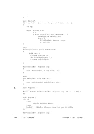 }
      }

      const BinNode*
      BinNode::FindNode (const char *str, const BinNode *subtree)
      {
          int cmp;

          return (subtree == 0)
                  ? 0
                  : ((cmp = strcmp(str, subtree->value)) < 0
                      ? FindNode(str, subtree->left)
                      : (cmp > 0
                          ? FindNode(str, subtree->right)
                          : subtree));
      }

      void
      BinNode::PrintNode (const BinNode *node)
      {
          if (node != 0) {
              PrintNode(node->left);
              cout << node->value << ' ';
              PrintNode(node->right);
          }
      }

      BinTree::BinTree (Sequence &seq)
      {
          root = MakeTree(seq, 0, seq.Size() - 1);
      }

      void
      BinTree::Insert (const char *str)
      {
          root->InsertNode(new BinNode(str), root);
      }

6.7   class Sequence {
          //...
      friend BinNode* BinTree::MakeTree (Sequence &seq, int low, int high);
      };

      class BinTree {
      public:
          //...
                  BinTree (Sequence &seq);
          //...
          BinNode*    MakeTree (Sequence &seq, int low, int high);
      };

      BinTree::BinTree (Sequence &seq)


248   C++ Essentials                                  Copyright © 2005 PragSoft
 