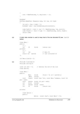 {
              root = MakeTree(seq, 0, seq.Size() - 1);
          }

          BinNode*
          BinTree::MakeTree (Sequence &seq, int low, int high)
          {
              int mid = (low + high) / 2;
              BinNode* node = new BinNode(seq.entries[mid]);

              node->Left() = (mid == low ? 0 : MakeTree(seq, low, mid-1));
              node->Right() = (mid == high ? 0 : MakeTree(seq, mid+1, high));
              return node;
          }

6.8       A static data member is used to keep track of the last allocated ID (see lastId
          below).

          class Menu {
          public:
              //...
              int      ID    (void)           {return id;}
          private:
              //...
              int      id;                    // menu ID
              static int lastId;              // last allocated ID
          };

          int Menu::lastId = 0;

6.9       #include <iostream.h>
          #include <string.h>

          const int end = -1;         // denotes the end of the list
          class Option;

          class Menu {
          public:
                         Menu     (void)      {first = 0; id = lastId++;}
                         ~Menu    (void);
              void       Insert   (const char *str, const Menu *submenu, const int
          pos = end);
              void       Delete   (const int pos = end);
              int        Print    (void);
              int        Choose   (void) const;
              int        ID       (void)      {return id;}

          private:

              class Option {
              public:
                                  Option   (const char*, const Menu* = 0);

www.pragsoft.com                                         Solutions to Exercises        249
 